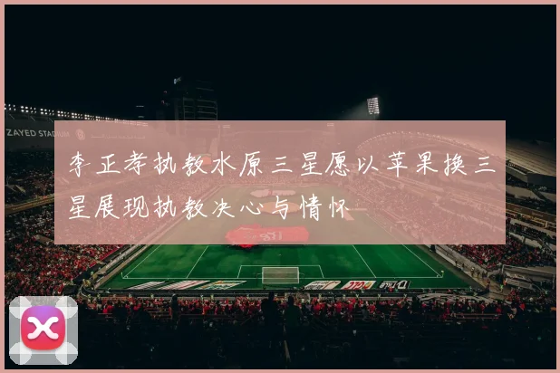 李正孝执教水原三星愿以苹果换三星展现执教决心与情怀