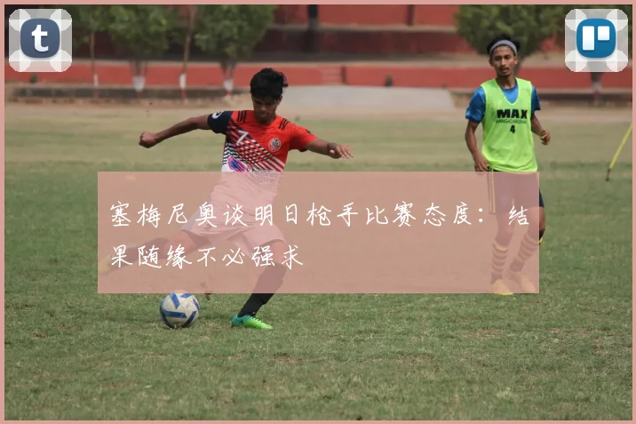 塞梅尼奥谈明日枪手比赛态度：结果随缘不必强求