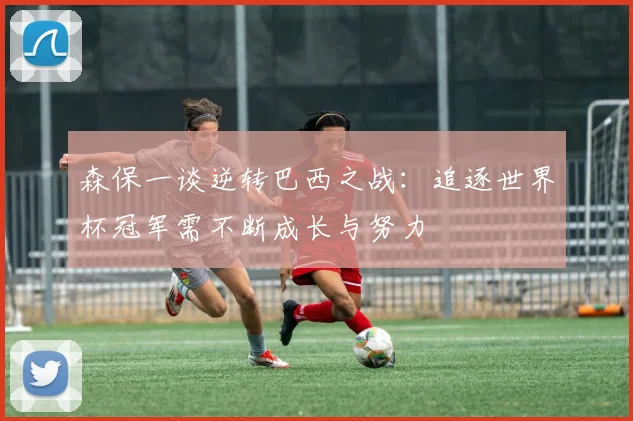 森保一谈逆转巴西之战：追逐世界杯冠军需不断成长与努力