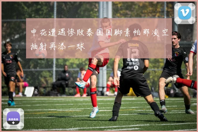 申花遭遇惨败泰国国脚素帕那凌空抽射再添一球