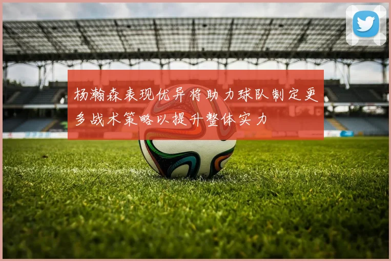 杨瀚森表现优异将助力球队制定更多战术策略以提升整体实力