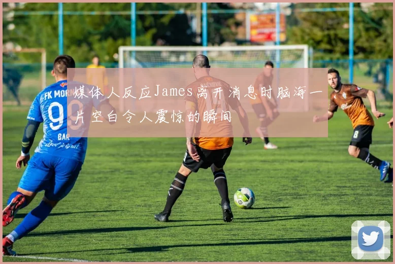 媒体人反应James离开消息时脑海一片空白令人震惊的瞬间