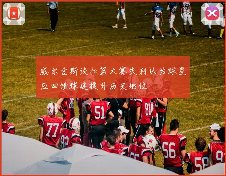 威尔金斯谈扣篮大赛失利认为球星应回馈球迷提升历史地位