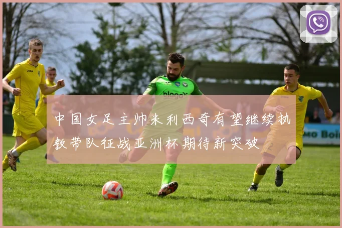 中国女足主帅米利西奇有望继续执教带队征战亚洲杯期待新突破