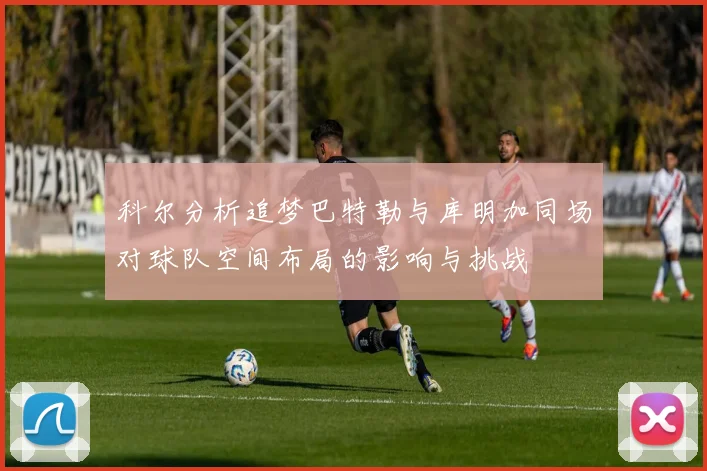 科尔分析追梦巴特勒与库明加同场对球队空间布局的影响与挑战