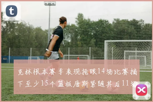 克林根本赛季表现抢眼14场比赛摘下至少15个篮板唐斯紧随其后11场精彩表现