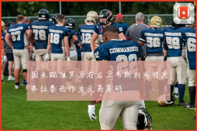国米瞄准罗马右后卫韦斯利或将用弗拉泰西作为交易筹码