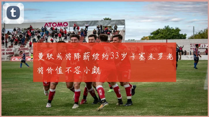 曼联或将降薪续约33岁卡塞米罗老将价值不容小觑