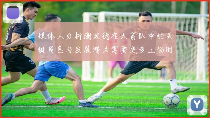 媒体人分析谢泼德在火箭队中的关键角色与发展潜力需要更多上场时间
