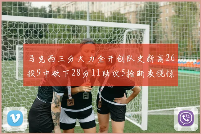 马克西三分火力全开创队史新高26投9中砍下28分11助攻5抢断表现惊艳