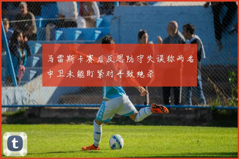 马雷斯卡赛后反思防守失误称两名中卫未能盯紧对手致绝杀