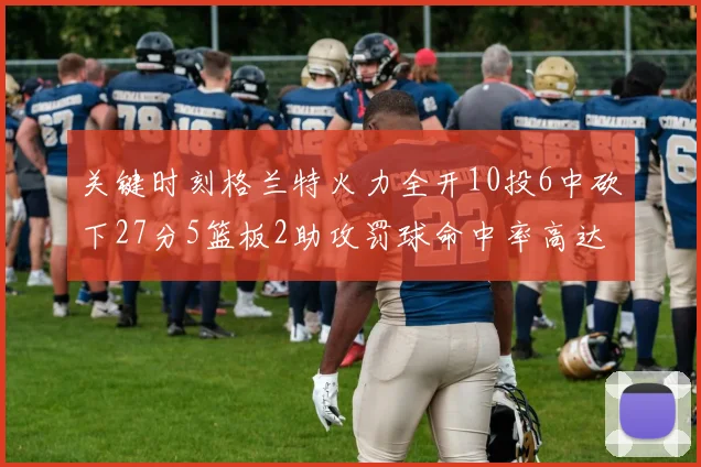 关键时刻格兰特火力全开10投6中砍下27分5篮板2助攻罚球命中率高达857