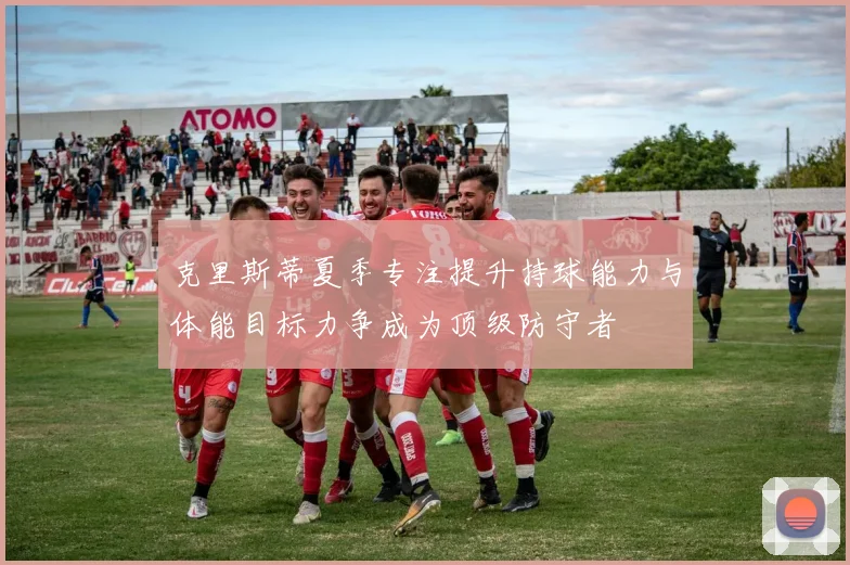 克里斯蒂夏季专注提升持球能力与体能目标力争成为顶级防守者