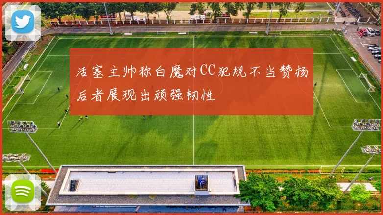 活塞主帅称白魔对CC犯规不当赞扬后者展现出顽强韧性