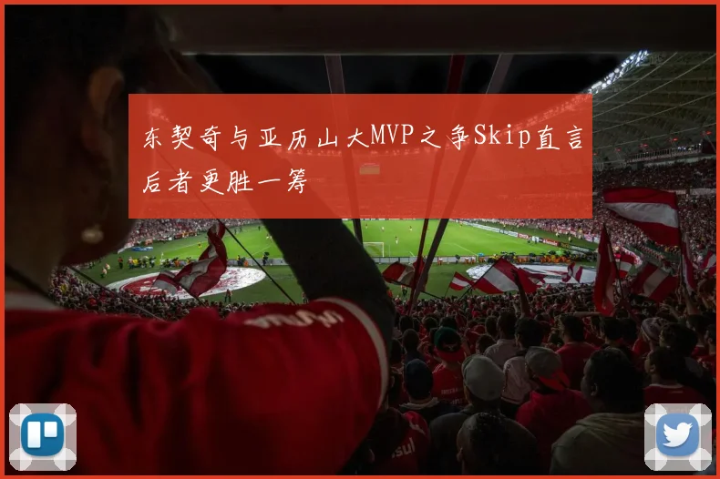 东契奇与亚历山大MVP之争Skip直言后者更胜一筹
