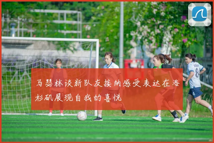 马瑟林谈新队友接纳感受表达在洛杉矶展现自我的喜悦