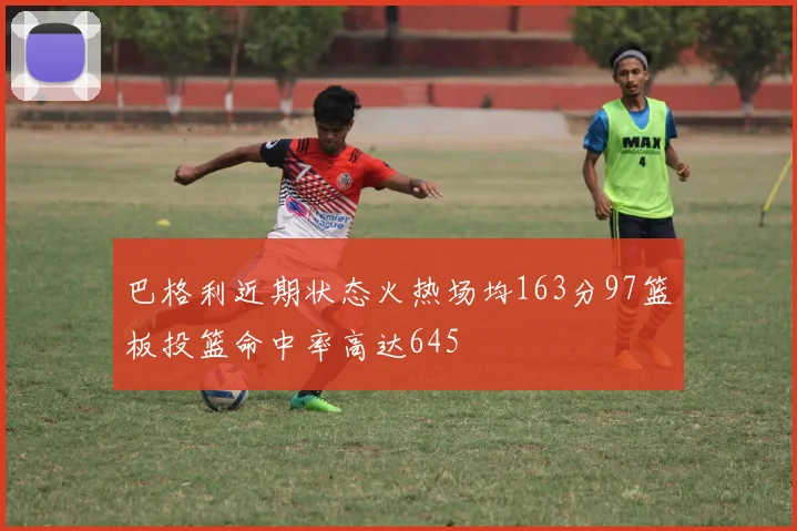巴格利近期状态火热场均163分97篮板投篮命中率高达645