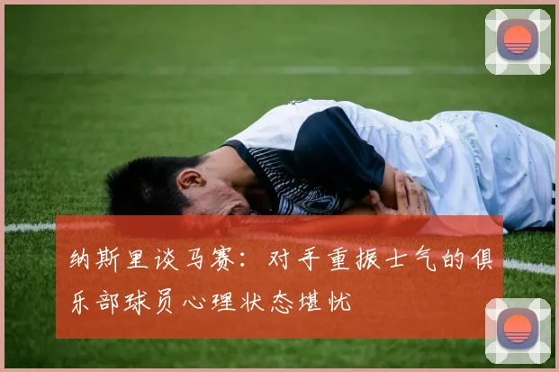 纳斯里谈马赛：对手重振士气的俱乐部球员心理状态堪忧