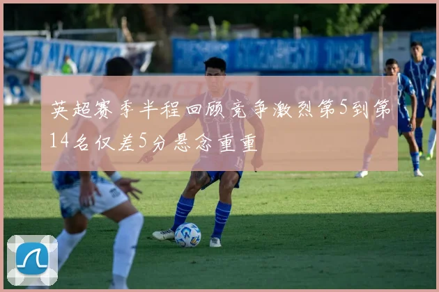 英超赛季半程回顾竞争激烈第5到第14名仅差5分悬念重重