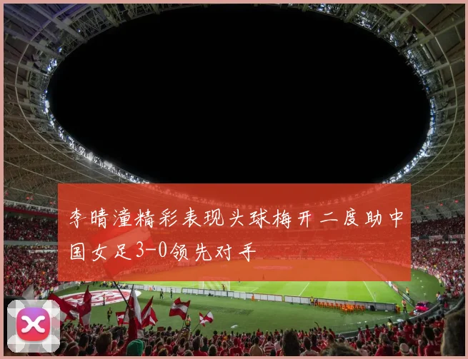 李晴潼精彩表现头球梅开二度助中国女足3-0领先对手