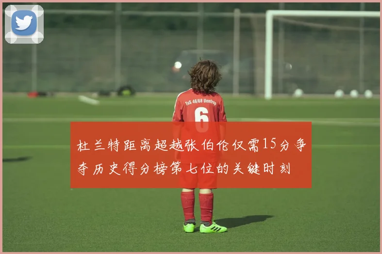 杜兰特距离超越张伯伦仅需15分争夺历史得分榜第七位的关键时刻