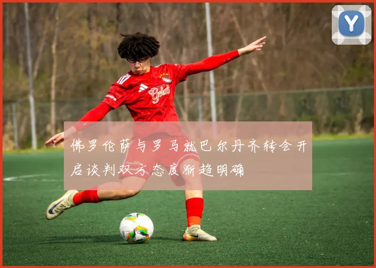 佛罗伦萨与罗马就巴尔丹齐转会开启谈判双方态度渐趋明确