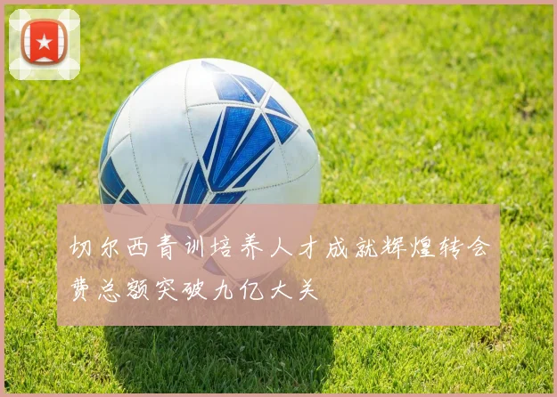 切尔西青训培养人才成就辉煌转会费总额突破九亿大关