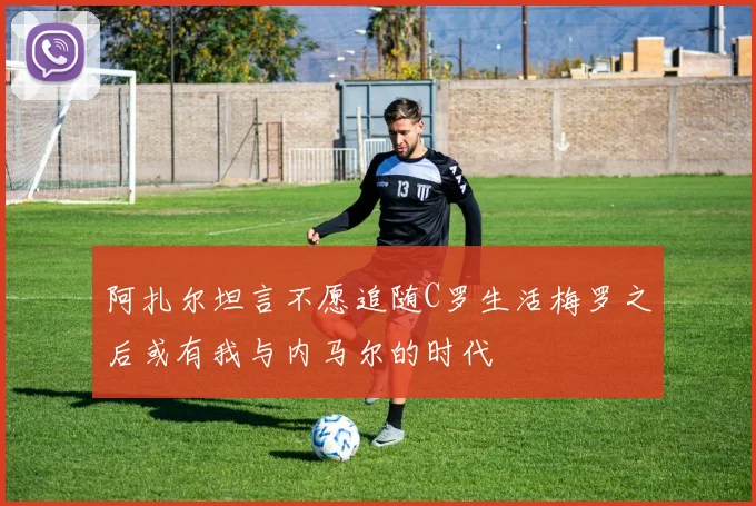 阿扎尔坦言不愿追随C罗生活梅罗之后或有我与内马尔的时代