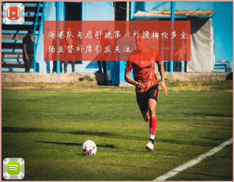 海港队考虑引进第六外援梅伦多全场坐替补席引发关注