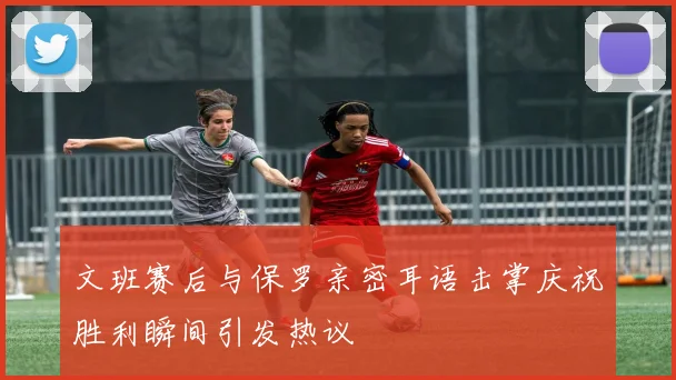 文班赛后与保罗亲密耳语击掌庆祝胜利瞬间引发热议