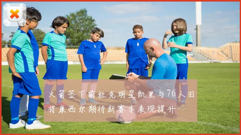 火箭签下前杜克明星凯里与76人旧将康西尔期待新赛季表现提升