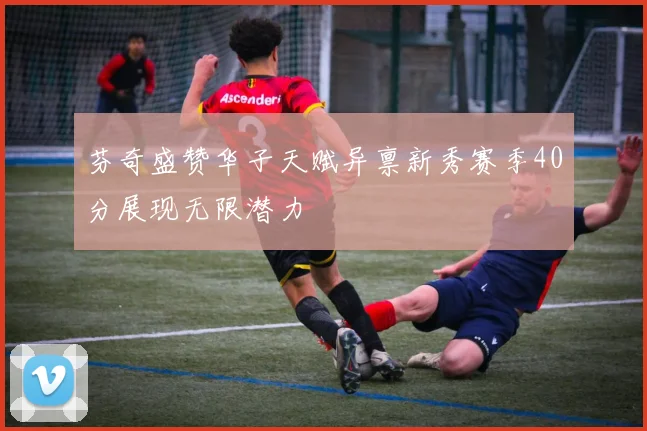 芬奇盛赞华子天赋异禀新秀赛季40分展现无限潜力