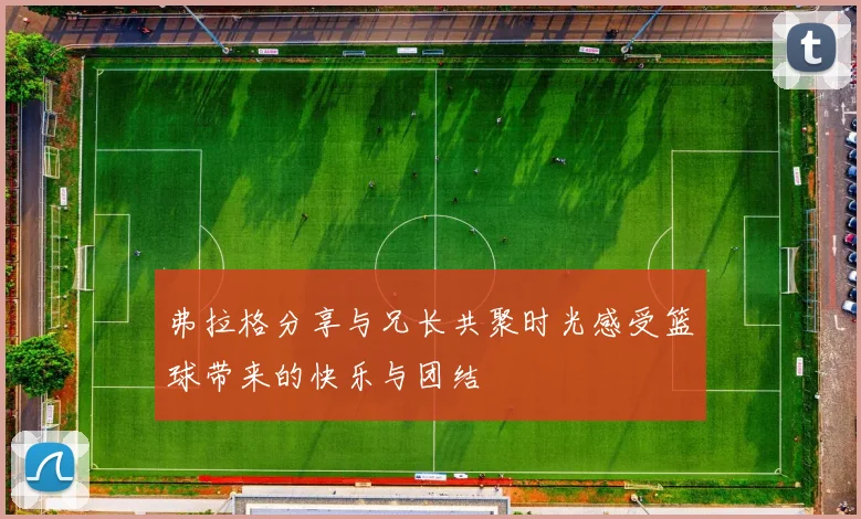 弗拉格分享与兄长共聚时光感受篮球带来的快乐与团结