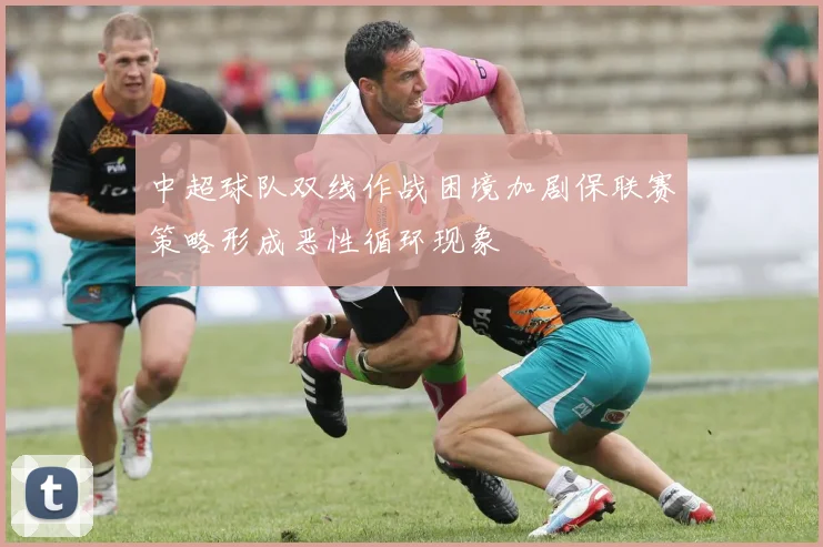 中超球队双线作战困境加剧保联赛策略形成恶性循环现象