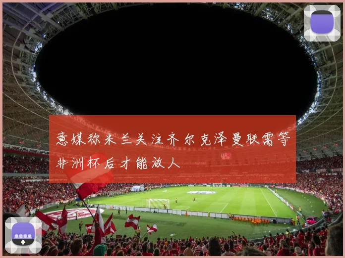 意媒称米兰关注齐尔克泽曼联需等非洲杯后才能放人