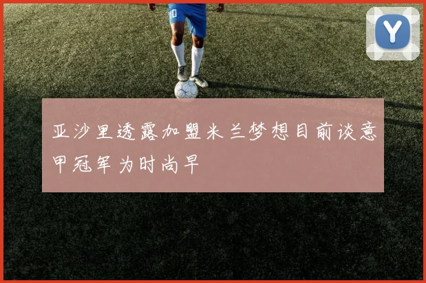 亚沙里透露加盟米兰梦想目前谈意甲冠军为时尚早