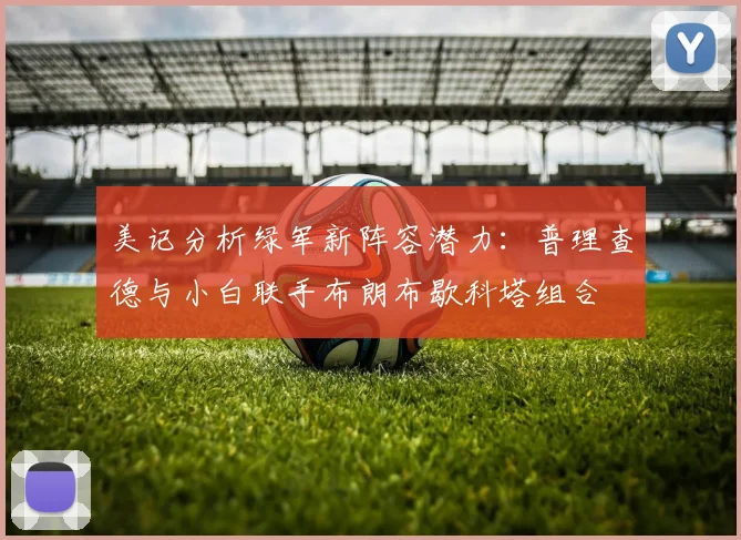 美记分析绿军新阵容潜力：普理查德与小白联手布朗布歇科塔组合