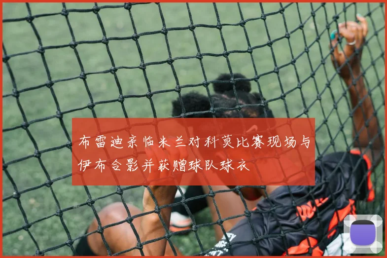 布雷迪亲临米兰对科莫比赛现场与伊布合影并获赠球队球衣