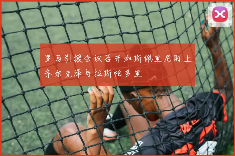 罗马引援会议召开加斯佩里尼盯上齐尔克泽与拉斯帕多里